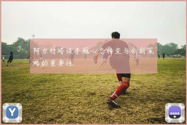 阿尔特塔谈夺冠心态转变与创新策略的重要性