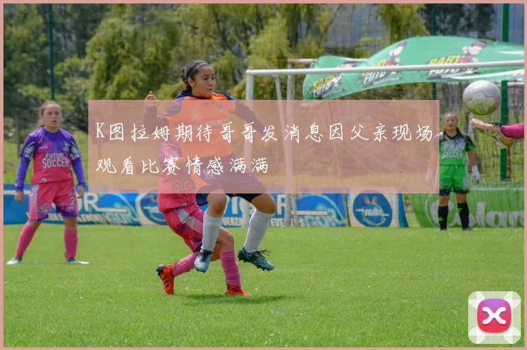 K图拉姆期待哥哥发消息因父亲现场观看比赛情感满满