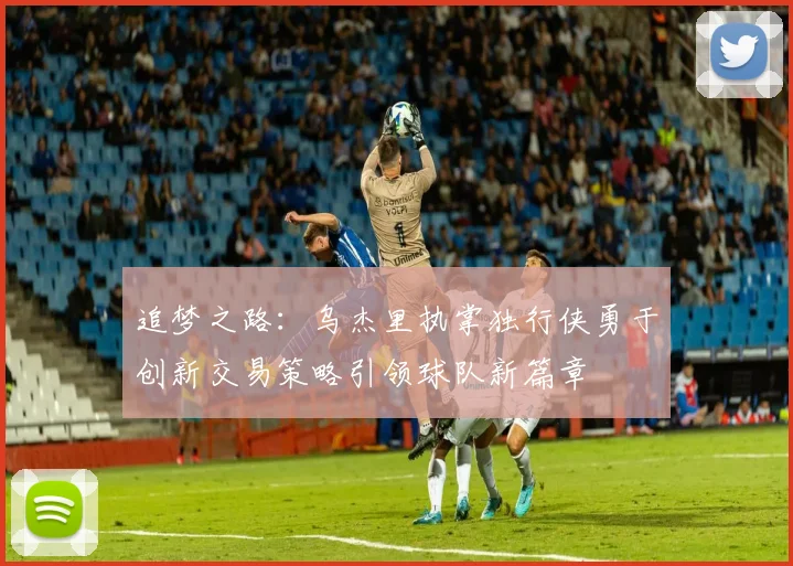 追梦之路：乌杰里执掌独行侠勇于创新交易策略引领球队新篇章