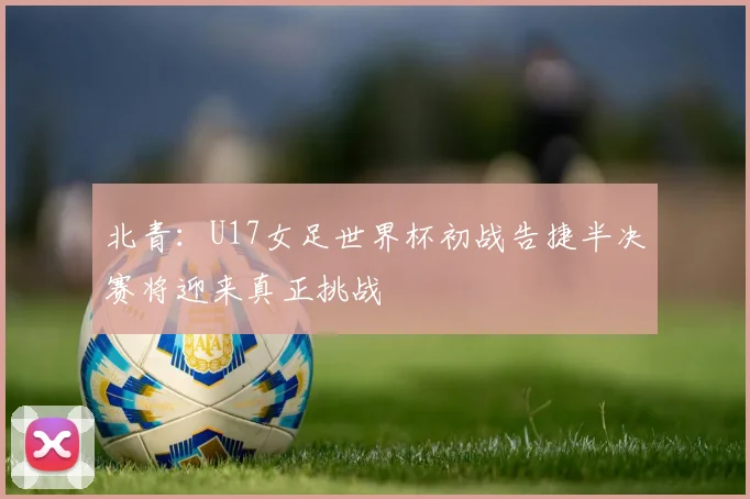 北青：U17女足世界杯初战告捷半决赛将迎来真正挑战
