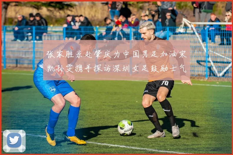 张家胜亲赴肇庆为中国男足加油宋凯孙雯携手探访深圳女足鼓励士气