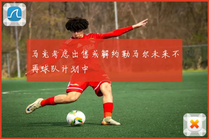马竞考虑出售或解约勒马尔未来不再球队计划中