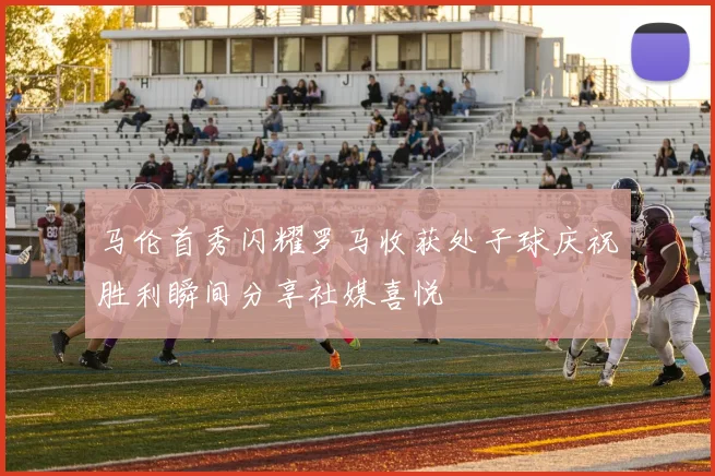 马伦首秀闪耀罗马收获处子球庆祝胜利瞬间分享社媒喜悦
