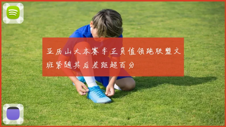亚历山大本赛季正负值领跑联盟文班紧随其后差距超百分