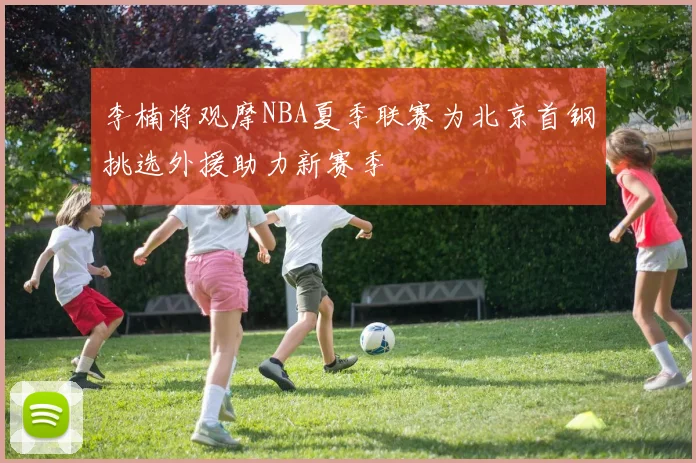 李楠将观摩NBA夏季联赛为北京首钢挑选外援助力新赛季