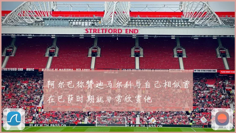 阿尔巴称赞迪马尔科与自己相似曾在巴萨时期就非常欣赏他