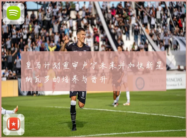 皇马计划重审卢宁未来并加快新星纳瓦罗的培养与晋升