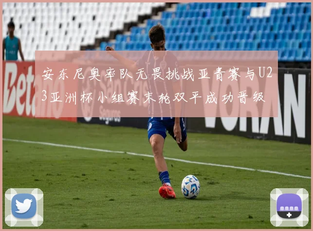 安东尼奥率队无畏挑战亚青赛与U23亚洲杯小组赛末轮双平成功晋级