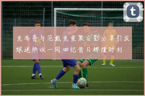 克洛普与范戴克重聚合影分享引发球迷热议一同回忆昔日辉煌时刻