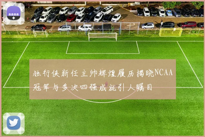 独行侠新任主帅辉煌履历揭晓NCAA冠军与多次四强成就引人瞩目