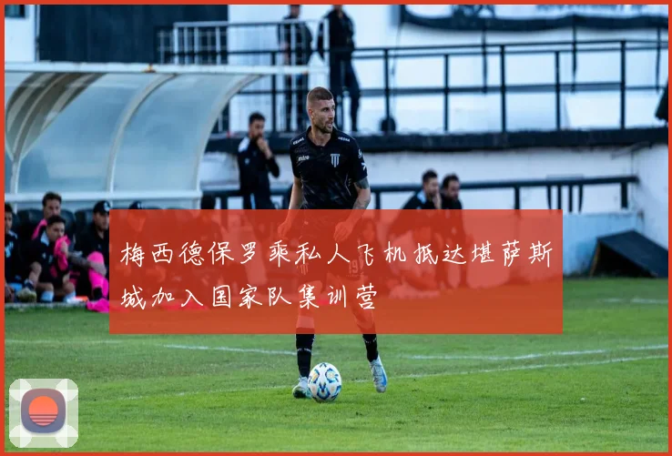 梅西德保罗乘私人飞机抵达堪萨斯城加入国家队集训营
