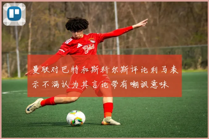 曼联对巴特和斯科尔斯评论利马表示不满认为其言论带有嘲讽意味