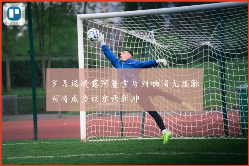 罗马诺透露阿隆索与利物浦无接触或将成为切尔西新帅